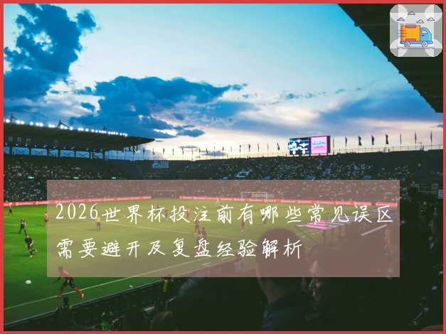 2026世界杯投注前有哪些常见误区需要避开及复盘经验解析
