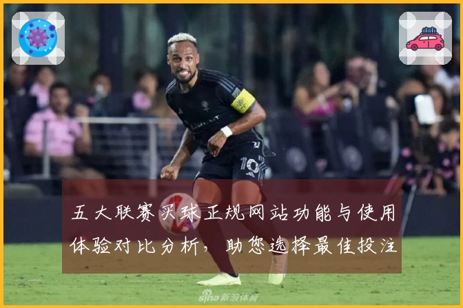 五大联赛买球正规网站功能与使用体验对比分析，助您选择最佳投注平台