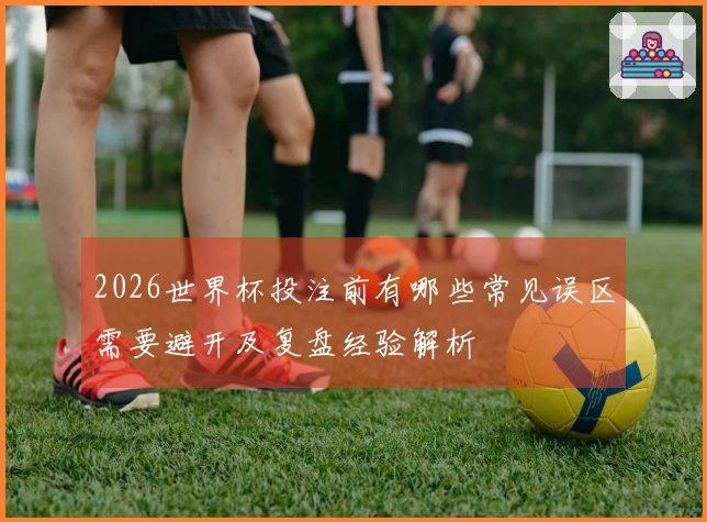 2026世界杯投注前有哪些常见误区需要避开及复盘经验解析